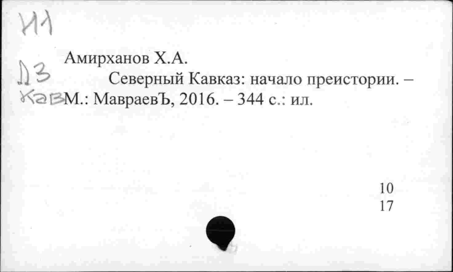 ﻿
Амирханов X.A.
JJ	Северный Кавказ: начало преистории. -
К'ЗІЗМ.: МавраевЪ, 2016. - 344 с.: ил.
10
17